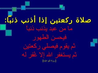   صلاة ركعتين إذا أذنب ذنباً : ما من عبد يذنب ذنباً فيحسن الطهور ثم يقوم فيصلي ركعتين ثم يستغفر الله إلا غُفر له [  رواه أبو داود ]   