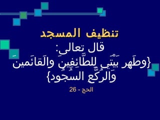 تنظيف المسجد قال تعالى : { وطَهِر بَيْتَي لِلطَّائِفِينَ والَقائَمينَ  وَالرُكَّعِ السُجُود }   الحج  - 26   