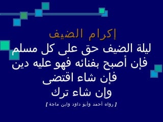 إكرام الضيف   ليلة الضيف حق   على كل مسلم فإن أصبح بفنائه فهو عليه دين فإن شاء اقتضى وإن شاء ترك [   رواه أحمد وأبو داود وابن ماجة  ]   