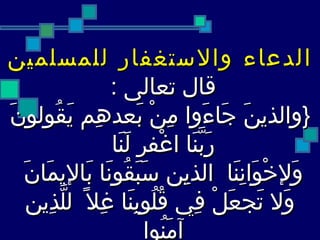 الدعاء والاستغفار للمسلمين قال تعالى  :  { والذينَ جَاءَوا مِنْ بَعدهِم يَقُولونَ رَبَّنَا اغْفر لَنَا  وَلإخْوَانِنَا  الذيِن سَبَقُونَا بَالإيمَانَ  وَلا تَجعَلْ فِي قُلُوبِنَا غِلاً  للَّذِين آمَنُوا  إنْكَ رَءُوفٌ رَّحِيمُ }   الحشر -26 