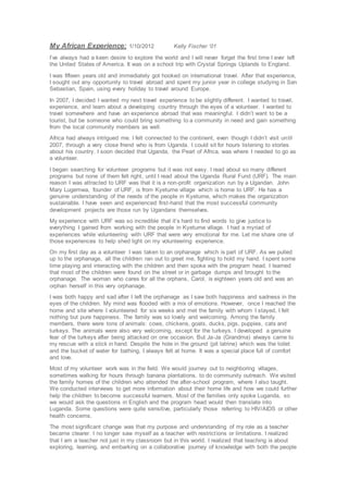 My African Experience: 1/10/2012 Kelly Fischer ‘01
I’ve always had a keen desire to explore the world and I will never forget the first time I ever left
the United States of America. It was on a school trip with Crystal Springs Uplands to England.
I was fifteen years old and immediately got hooked on international travel. After that experience,
I sought out any opportunity to travel abroad and spent my junior year in college studying in San
Sebastian, Spain, using every holiday to travel around Europe.
In 2007, I decided I wanted my next travel experience to be slightly different. I wanted to travel,
experience, and learn about a developing country through the eyes of a volunteer. I wanted to
travel somewhere and have an experience abroad that was meaningful. I didn’t want to be a
tourist, but be someone who could bring something to a community in need and gain something
from the local community members as well.
Africa had always intrigued me. I felt connected to the continent, even though I didn’t visit until
2007, through a very close friend who is from Uganda. I could sit for hours listening to stories
about his country. I soon decided that Uganda, the Pearl of Africa, was where I needed to go as
a volunteer.
I began searching for volunteer programs but it was not easy. I read about so many different
programs but none of them felt right, until I read about the Uganda Rural Fund (URF). The main
reason I was attracted to URF was that it is a non-profit organization run by a Ugandan. John
Mary Lugemwa, founder of URF, is from Kyetume village which is home to URF. He has a
genuine understanding of the needs of the people in Kyetume, which makes the organization
sustainable. I have seen and experienced first-hand that the most successful community
development projects are those run by Ugandans themselves.
My experience with URF was so incredible that it’s hard to find words to give justice to
everything I gained from working with the people in Kyetume village. I had a myriad of
experiences while volunteering with URF that were very emotional for me. Let me share one of
those experiences to help shed light on my volunteering experience.
On my first day as a volunteer I was taken to an orphanage which is part of URF. As we pulled
up to the orphanage, all the children ran out to greet me, fighting to hold my hand. I spent some
time playing and interacting with the children and then spoke with the program head. I learned
that most of the children were found on the street or in garbage dumps and brought to the
orphanage. The woman who cares for all the orphans, Carol, is eighteen years old and was an
orphan herself in this very orphanage.
I was both happy and sad after I left the orphanage as I saw both happiness and sadness in the
eyes of the children. My mind was flooded with a mix of emotions. However, once I reached the
home and site where I volunteered for six weeks and met the family with whom I stayed, I felt
nothing but pure happiness. The family was so lovely and welcoming. Among the family
members, there were tons of animals: cows, chickens, goats, ducks, pigs, puppies, cats and
turkeys. The animals were also very welcoming, except for the turkeys. I developed a genuine
fear of the turkeys after being attacked on one occasion. But Ja-Ja (Grandma) always came to
my rescue with a stick in hand. Despite the hole in the ground (pit latrine) which was the toilet
and the bucket of water for bathing, I always felt at home. It was a special place full of comfort
and love.
Most of my volunteer work was in the field. We would journey out to neighboring villages,
sometimes walking for hours through banana plantations, to do community outreach. We visited
the family homes of the children who attended the after-school program, where I also taught.
We conducted interviews to get more information about their home life and how we could further
help the children to become successful learners. Most of the families only spoke Luganda, so
we would ask the questions in English and the program head would then translate into
Luganda. Some questions were quite sensitive, particularly those referring to HIV/AIDS or other
health concerns.
The most significant change was that my purpose and understanding of my role as a teacher
became clearer. I no longer saw myself as a teacher with restrictions or limitations. I realized
that I am a teacher not just in my classroom but in this world. I realized that teaching is about
exploring, learning, and embarking on a collaborative journey of knowledge with both the people
 