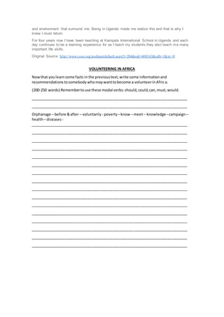 and environment that surround me. Being in Uganda made me realize this and that is why I
knew I must return.
For four years now I have been teaching at Kampala International School in Uganda and each
day continues to be a learning experience for as I teach my students they also teach me many
important life skills.
Original Source: http://www.csus.org/podium/default.aspx?t=204&nid=608343&sdb=1&rc=0
VOLUNTEERING IN AFRICA
Nowthat youlearnsome facts in the previoustext,write some informationand
recommendations tosomebody whomaywanttobecome a volunteerin Africa.
(200-250 words) Remembertouse these modal verbs:should,could,can,must,would.
____________________________________________________________________________
____________________________________________________________________________
Orphanage – before &after – voluntarily - poverty –know – meet– knowledge–campaign–
health– diseases -
____________________________________________________________________________
____________________________________________________________________________
____________________________________________________________________________
____________________________________________________________________________
____________________________________________________________________________
____________________________________________________________________________
____________________________________________________________________________
____________________________________________________________________________
____________________________________________________________________________
____________________________________________________________________________
____________________________________________________________________________
____________________________________________________________________________
____________________________________________________________________________
____________________________________________________________________________
____________________________________________________________________________
____________________________________________________________________________
 