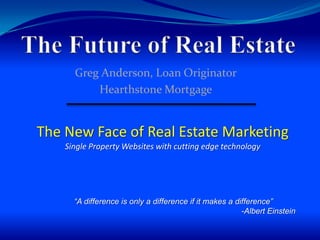 The Future of Real Estate Greg Anderson, Loan Originator Hearthstone Mortgage The New Face of Real Estate Marketing Single Property Websites with cutting edge technology “A difference is only a difference if it makes a difference” -Albert Einstein 