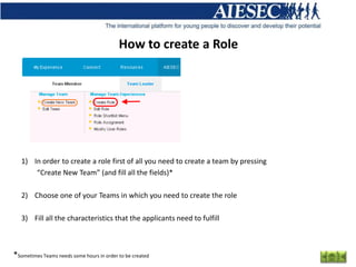 How to create a Role




   1) In order to create a role first of all you need to create a team by pressing
       “Create New Team” (and fill all the fields)*

   2) Choose one of your Teams in which you need to create the role

   3) Fill all the characteristics that the applicants need to fulfill



*Sometimes Teams needs some hours in order to be created
 