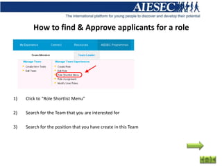 How to find & Approve applicants for a role




1)   Click to “Role Shortlist Menu”

2)   Search for the Team that you are interested for

3)   Search for the position that you have create in this Team
 