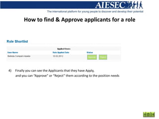 How to find & Approve applicants for a role




4)   Finally you can see the Applicants that they have Apply,
     and you can “Approve” or “Reject” them according to the position needs
 
