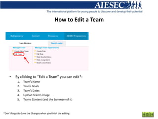 How to Edit a Team




     •     By clicking to “Edit a Team” you can edit*:
            1.    Team’s Name
            2.    Teams Goals
            3.    Team’s Dates
            4.    Upload Team’s image
            5.    Teams Content (and the Summary of it)



*Don’t forget to Save the Changes when you finish the editing
 