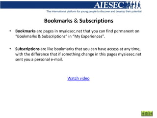 Bookmarks & Subscriptions
• Bookmarks are pages in myaiesec.net that you can find permanent on
  “Bookmarks & Subscriptions” in “My Experiences”.

• Subscriptions are like bookmarks that you can have access at any time,
  with the difference that if something change in this pages myaiesec.net
  sent you a personal e-mail.



                                Watch video
 