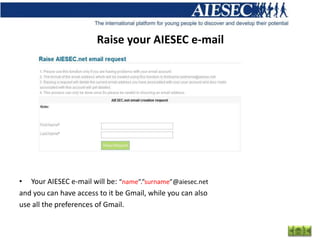 Raise your AIESEC e-mail




• Your AIESEC e-mail will be: “name”.”surname”@aiesec.net
and you can have access to it be Gmail, while you can also
use all the preferences of Gmail.
 