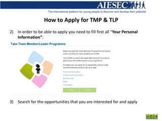 How to Apply for TMP & TLP
2) In order to be able to apply you need to fill first all “Your Personal
   Information”:




3) Search for the opportunities that you are interested for and apply
 