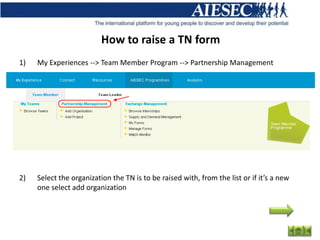 How to raise a TN form
1)   My Experiences --> Team Member Program --> Partnership Management




2)   Select the organization the TN is to be raised with, from the list or if it’s a new
     one select add organization
 