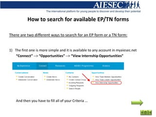 How to search for available EP/TN forms

There are two different ways to search for an EP form or a TN form:


1) The first one is more simple and it is available to any account in myaiesec.net
    “Connect” --> “Opportunities” --> “View Internship Opportunities”




    And then you have to fill all of your Criteria …
 