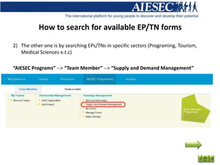 How to search for available EP/TN forms

2) The other one is by searching EPs/TNs in specific sectors (Programing, Tourism,
   Medical Sciences e.t.c)

“AIESEC Programs” --> “Team Member” --> “Supply and Demand Management”
 