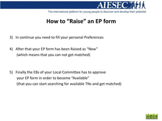How to “Raise” an EP form

3) In continue you need to fill your personal Preferences

4) After that your EP form has been Raised as “New”
   (which means that you can not get matched)



5) Finally the EBs of your Local Committee has to approve
    your EP form in order to become “Available”
    (that you can start searching for available TNs and get matched)
 