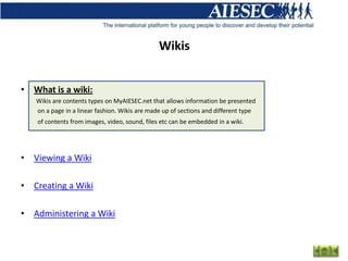 Wikis


• What is a wiki:
   Wikis are contents types on MyAIESEC.net that allows information be presented
   on a page in a linear fashion. Wikis are made up of sections and different type
   of contents from images, video, sound, files etc can be embedded in a wiki.




• Viewing a Wiki

• Creating a Wiki

• Administering a Wiki
 