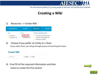 Creating a Wiki

1)   Resources --> Create Wiki




2)   Choose if you prefer an Entity or a Team
     (if you select Team, you will go through process of searching the Team)




3) Final fill all the required information and then
    move to create the first section
 