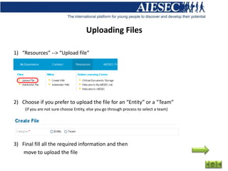 Uploading Files

1) “Resources” --> “Upload file”




2) Choose if you prefer to upload the file for an “Entity” or a “Team”
     (if you are not sure choose Entity, else you go through process to select a team)




3) Final fill all the required information and then
    move to upload the file
 
