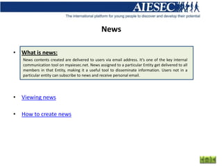 News

• What is news:
   News contents created are delivered to users via email address. It’s one of the key internal
   communication tool on myaiesec.net. News assigned to a particular Entity get delivered to all
   members in that Entity, making it a useful tool to disseminate information. Users not in a
   particular entity can subscribe to news and receive personal email.




• Viewing news

• How to create news
 