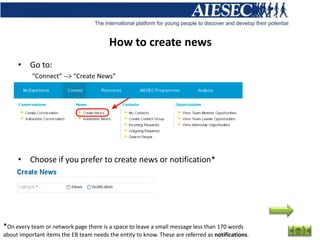 How to create news
     • Go to:
           “Connect” --> “Create News”




     • Choose if you prefer to create news or notification*




*On every team or network page there is a space to leave a small message less than 170 words
about important items the EB team needs the entity to know. These are referred as notifications.
 