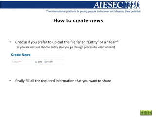 How to create news


•   Choose if you prefer to upload the file for an “Entity” or a “Team”
     (if you are not sure choose Entity, else you go through process to select a team)




•   finally fill all the required information that you want to share
 