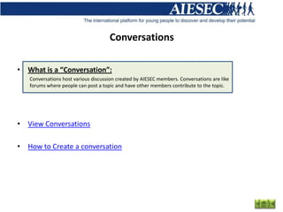 Conversations

• What is a “Conversation”:
   Conversations host various discussion created by AIESEC members. Conversations are like
   forums where people can post a topic and have other members contribute to the topic.




• View Conversations

• How to Create a conversation
 