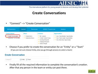 Create Conversations

• “Connect” --> “Create Conversation”




•   Choose if you prefer to create the conversation for an “Entity” or a “Team”
     (if you are not sure choose Entity, else you go through process to select a team)




•   Finally fill all the required information to complete the conversation’s creation.
    After that any person in the team or entity can post there.
 