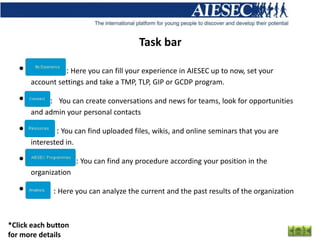 Task bar

   •              : Here you can fill your experience in AIESEC up to now, set your
       account settings and take a TMP, TLP, GIP or GCDP program.

   •         : You can create conversations and news for teams, look for opportunities
       and admin your personal contacts

   •           : You can find uploaded files, wikis, and online seminars that you are
       interested in.

   •                    : You can find any procedure according your position in the
       organization

   •          : Here you can analyze the current and the past results of the organization


*Click each button
for more details
 