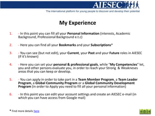 My Experience
1.     - In this point you can fill all your Personal Information (interests, Academic
       Background, Professional Background e.t.c)

2.     - Here you can find all your Bookmarks and your Subscriptions*

3.     - You can see (but not edit), your Current, your Past and your Future roles in AIESEC
       (if it’s known)

4.     - Here you can set your personal & professional goals, while “My Competencies” let,
       you and other persons evaluate you, in order to reach your Strong & Weakneses
       areas that you can keep or develop.

5.     - You can apply in order to take part in a Team Member Program, a Team Leader
       Program, a Global Community Program or a Global Community Development
       Program (in order to Apply you need to fill all your personal information)

6.     - In this point you can edit your account settings and create an AIESEC e-mail (in
       which you can have access from Google mail)


* Find more details here
 