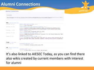 Alumni Connections This is how it looks like: It’s also linked to AIESEC Today, as you can find there also wikis created by current members with interest for alumni 