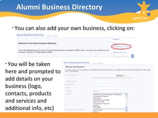 Alumni Business Directory You can also add your own business, clicking on:  You will be taken here and prompted to add details on your business (logo, contacts, products and services and additional info, etc) 