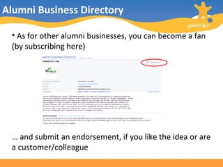 Alumni Business Directory As for other alumni businesses, you can become a fan (by subscribing here) …  and submit an endorsement, if you like the idea or are a customer/colleague 