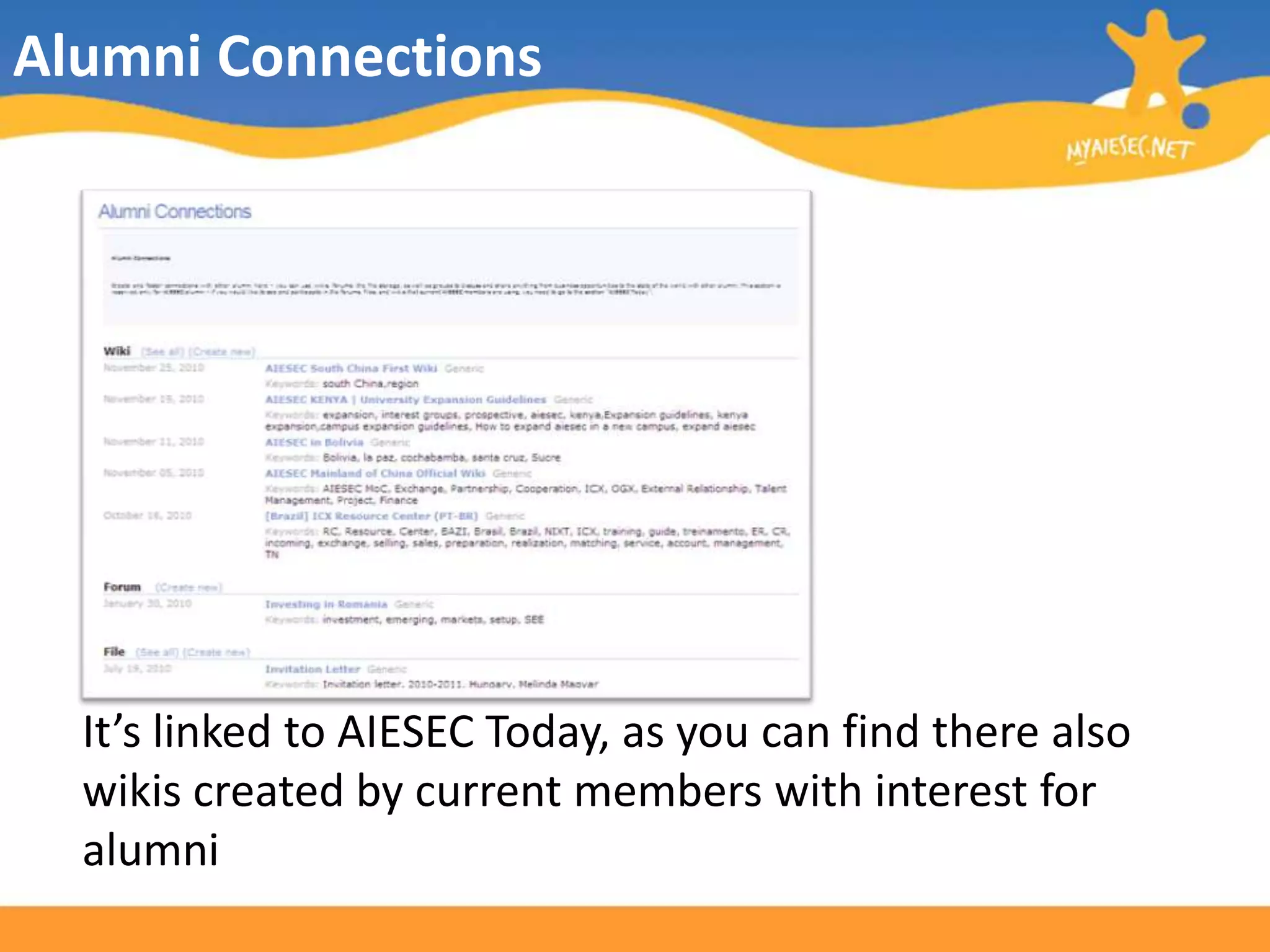 Alumni ConnectionsThis is a space to foster connections with other alumni.You can use wikis, forums, file storage, as well as groups to discuss and share anything from business opportunities to the state of the world with the AIESEC network.On your first login in, you will be asked to fill some personal and interests’ information so that the most relevant documents may be selected to you.