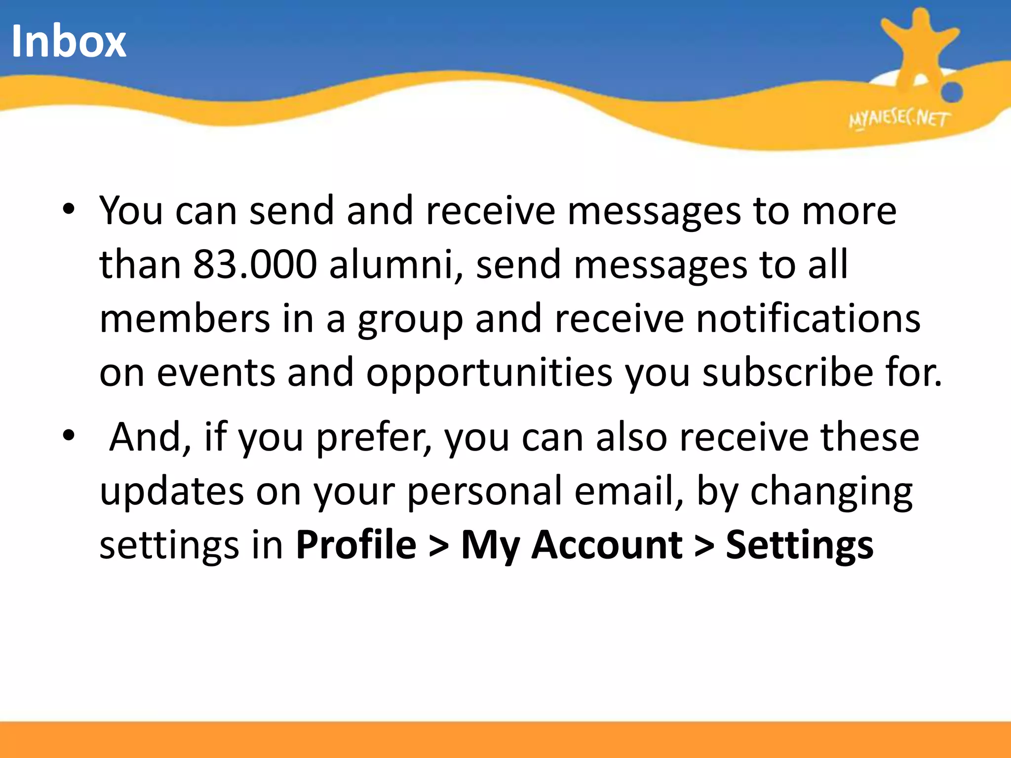 InboxYou can send and receive messages to more than 83.000 alumni, send messages to all members in a group and receive notifications on events and opportunities you subscribe for. And, if you prefer, you can also receive these updates on your personal email, by changing settings in Profile > My Account > Settings
