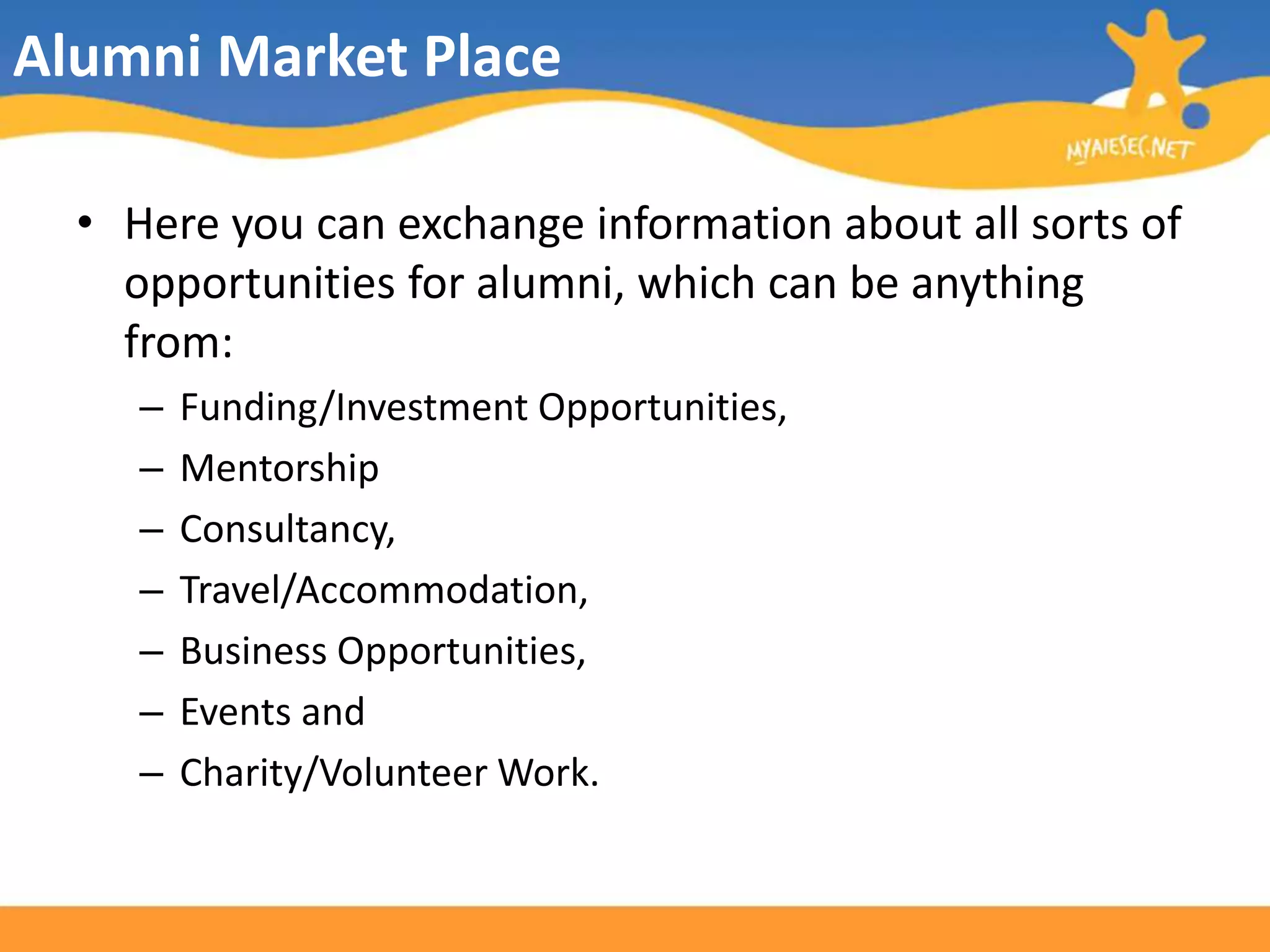Alumni Market PlaceHere you can exchange information about all sorts of opportunities for alumni, which can be anything from:Funding/Investment Opportunities,MentorshipConsultancy, Travel/Accommodation, Business Opportunities, Events and Charity/Volunteer Work.