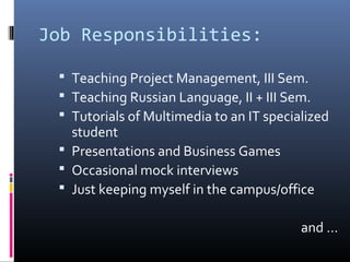 Job Responsibilities:
 Teaching Project Management, III Sem.
 Teaching Russian Language, II + III Sem.
 Tutorials of Multimedia to an IT specialized
student
 Presentations and Business Games
 Occasional mock interviews
 Just keeping myself in the campus/office
and …
 