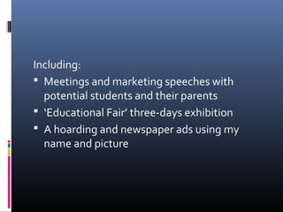 Including:
 Meetings and marketing speeches with
potential students and their parents
 ‘Educational Fair’ three-days exhibition
 A hoarding and newspaper ads using my
name and picture
 