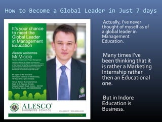 How to Become a Global Leader in Just 7 days
Actually, I’ve never
thought of myself as of
a global leader in
Management
Education.
Many times I’ve
been thinking that it
is rather a Marketing
Internship rather
then an Educational
one.
But in Indore
Education is
Business.
 