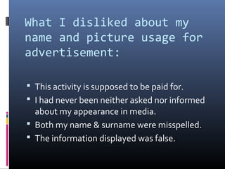 What I disliked about my
name and picture usage for
advertisement:
 This activity is supposed to be paid for.
 I had never been neither asked nor informed
about my appearance in media.
 Both my name & surname were misspelled.
 The information displayed was false.
 