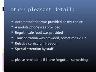 Other pleasant detail:
 Accommodation was provided on my choice
 A mobile phone was provided
 Regular safe food was provided
 Transportation was provided, sometimes V.I.P.
 Relative curriculum freedom
 Special attention by staff
… please remind me if I have forgotten something
 