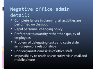Negative office admin
detail:
 Complete failure in planning: all activities are
performed on the spot
 Rapid personnel changing policy
 Preference to quantity rather then quality of
employees
 Problem of delegating tasks and caste style
seniors-juniors relationships
 Poor organizational skills of office staff
 Impossibility to reach an executive via e-mail and
mobile phone
 