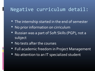 Negative curriculum detail:
 The internship started in the end of semester
 No prior information on cirriculum
 Russian was a part of Soft Skills (PGP), not a
subject
 No tests after the courses
 Full academic freedom in Project Management
 No attention to an IT specialized student
 