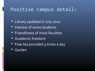 Positive campus detail:
 Library updated in July 2010
 Interest of some students
 Friendliness of most faculties
 Academic freedom
 Free tea provided 3 times a day
 Garden
 
