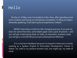 Hello
On the 12th
of May 2010 I’ve landed in India. Now, after spending some
time in Indore and having my traineeship completed, I’m filing my report.
Generally speaking, it has been quite an experience, indeed!
AIESEC Internship in India IS a life-changing exercise, if you ask me.
Give me some free time, some blank paper and a pack of pencils – and
you will get a fascinating book on India, its education, business style;
you will get a vivid still-life picture plus philosophical reflection.
It is a mid-term feedback because I’ve stayed in India and currently
working as a Spoken English & Personality Development Trainer in
Indore. So, India is my present location and, one might say, my state of
mind.
 
