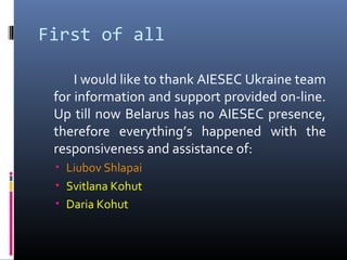First of all
I would like to thank AIESEC Ukraine team
for information and support provided on-line.
Up till now Belarus has no AIESEC presence,
therefore everything’s happened with the
responsiveness and assistance of:
• Liubov Shlapai
• Svitlana Kohut
• Daria Kohut
 