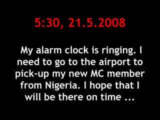 5:30, 21.5.2008
My alarm clock is ringing. I
need to go to the airport to
pick-up my new MC member
from Nigeria. I hope that I
will be there on time ...
 