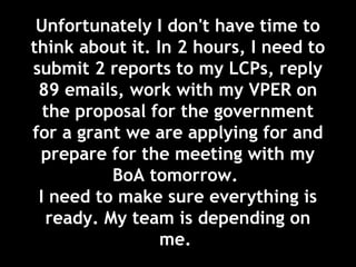 Unfortunately I don't have time to
think about it. In 2 hours, I need to
submit 2 reports to my LCPs, reply
89 emails, work with my VPER on
the proposal for the government
for a grant we are applying for and
prepare for the meeting with my
BoA tomorrow.
I need to make sure everything is
ready. My team is depending on
me.
 