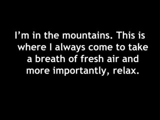I’m in the mountains. This is
where I always come to take
a breath of fresh air and
more importantly, relax.
 