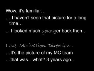 Wow, it’s familiar…
… I haven’t seen that picture for a long
time…
... I looked much younger back then…
Love. Motivation. Direction…
…It’s the picture of my MC team
…that was…what? 3 years ago…
 