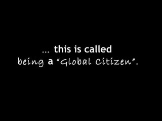 … this is called
being a “Global Citizen”.
 