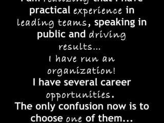 I am realizing that I have
practical experience in
leading teams, speaking in
public and driving
results…
I have run an
organization!
I have several career
opportunities.
The only confusion now is to
choose one of them...
 